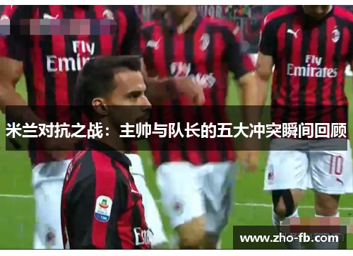 米兰对抗之战:主帅与队长的五大冲突瞬间回顾 米兰对抗之战:主帅与队长的五大冲突瞬间回顾