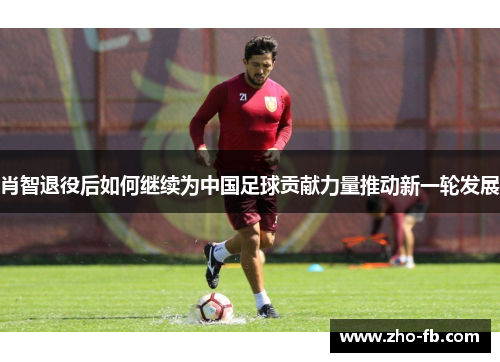 肖智退役后如何继续为中国足球贡献力量推动新一轮发展 肖智退役后如何继续为中国足球贡献力量推动新一轮发展