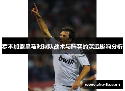 罗本加盟皇马对球队战术与阵容的深远影响分析 罗本加盟皇马对球队战术与阵容的深远影响分析