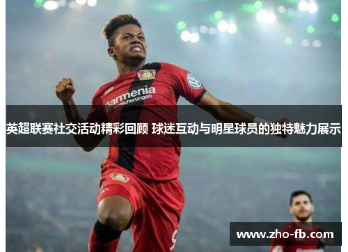 英超联赛社交活动精彩回顾 球迷互动与明星球员的独特魅力展示 英超联赛社交活动精彩回顾 球迷互动与明星球员的独特魅力展示