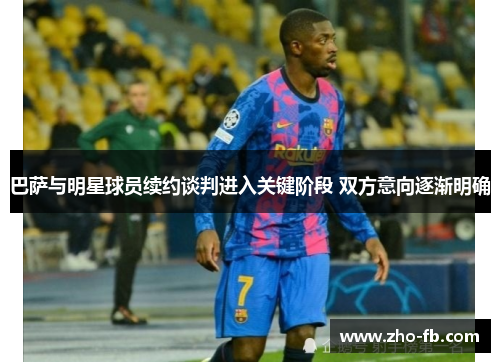 巴萨与明星球员续约谈判进入关键阶段 双方意向逐渐明确 巴萨与明星球员续约谈判进入关键阶段 双方意向逐渐明确