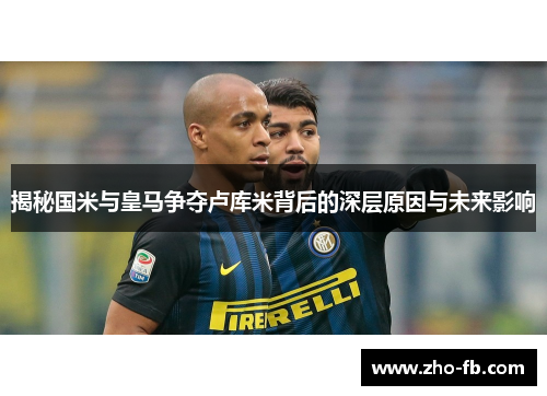 揭秘国米与皇马争夺卢库米背后的深层原因与未来影响 揭秘国米与皇马争夺卢库米背后的深层原因与未来影响