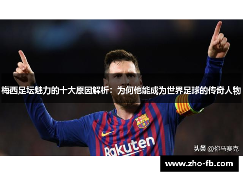 梅西足坛魅力的十大原因解析：为何他能成为世界足球的传奇人物