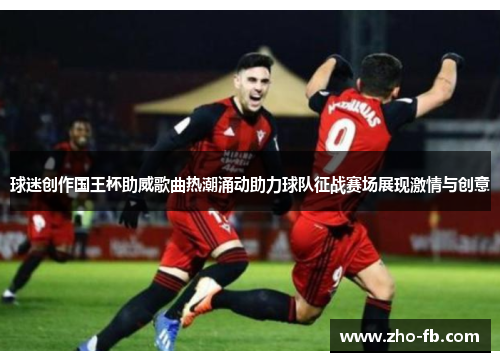 球迷创作国王杯助威歌曲热潮涌动助力球队征战赛场展现激情与创意 球迷创作国王杯助威歌曲热潮涌动助力球队征战赛场展现激情与创意