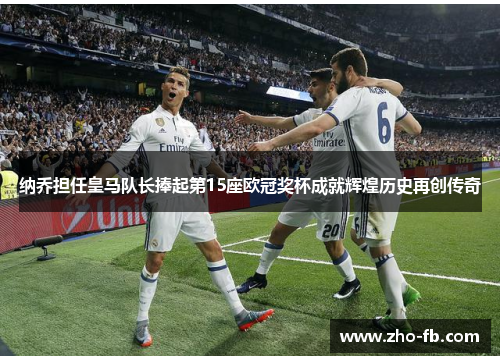 纳乔担任皇马队长捧起第15座欧冠奖杯成就辉煌历史再创传奇 纳乔担任皇马队长捧起第15座欧冠奖杯成就辉煌历史再创传奇