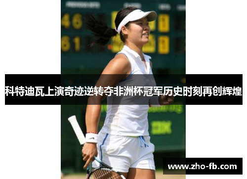 科特迪瓦上演奇迹逆转夺非洲杯冠军历史时刻再创辉煌 科特迪瓦上演奇迹逆转夺非洲杯冠军历史时刻再创辉煌