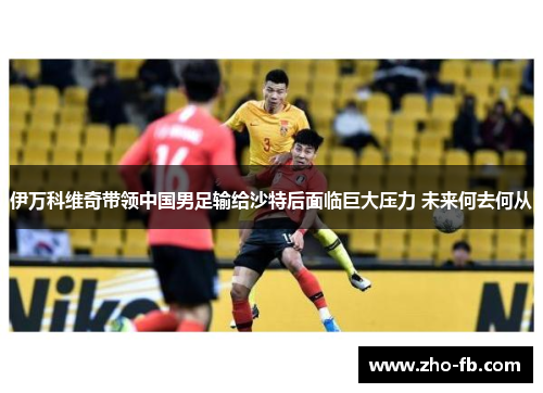 伊万科维奇带领中国男足输给沙特后面临巨大压力 未来何去何从