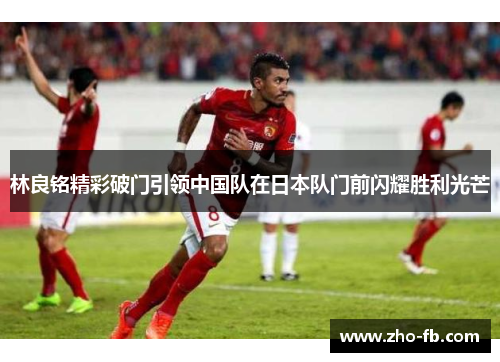 林良铭精彩破门引领中国队在日本队门前闪耀胜利光芒 林良铭精彩破门引领中国队在日本队门前闪耀胜利光芒